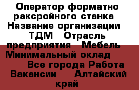 Оператор форматно-раксройного станка › Название организации ­ ТДМ › Отрасль предприятия ­ Мебель › Минимальный оклад ­ 40 000 - Все города Работа » Вакансии   . Алтайский край